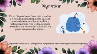 Como diagnóstico se denomina la acción
y efecto de diagnosticar. Como tal, es el
proceso de reconocimiento, análisis y
evaluación de una cosa o situación para
determinar sus tendencias, solucionar un
problema o remediar un mal.
Significados.com (2013-2022). Diagnosticar. Recuperado de: https://www.significados.com/diagnostico/
Diagnosticar
 