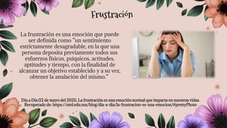 La frustración es una emoción que puede
ser definida como ”un sentimiento
estrictamente desagradable, en la que una
persona deposita previamente todos sus
esfuerzos físicos, psíquicos, actitudes,
aptitudes y tiempo, con la finalidad de
alcanzar un objetivo establecido y a su vez,
obtener la anulación del mismo.”
Día a Día (12 de mayo del 2021). La frustración es una emoción normal que impacta en nuestras vidas.
Recuperado de: https://utel.edu.mx/blog/dia-a-dia/la-frustracion-es-una-emocion/#prettyPhoto
Frustración
 