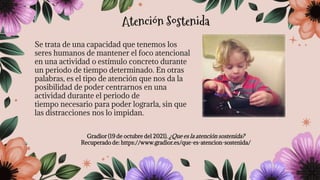 Se trata de una capacidad que tenemos los
seres humanos de mantener el foco atencional
en una actividad o estímulo concreto durante
un periodo de tiempo determinado. En otras
palabras, es el tipo de atención que nos da la
posibilidad de poder centrarnos en una
actividad durante el periodo de
tiempo necesario para poder lograrla, sin que
las distracciones nos lo impidan.
Gradior (19 de octubre del 2021). ¿Que es la atención sostenida?
Recuperado de: https://www.gradior.es/que-es-atencion-sostenida/
Atención Sostenida
 