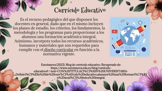 Es el recurso pedagógico del que disponen los
docentes en general, dado que en el mismo incluyen
los planes de estudio, los criterios, los fundamentos, la
metodología y los programas para proporcionar a los
alumnos una formación académica integral.
Asimismo, incorpora todos los recursos académicos,
humanos y materiales que son requeridos para
cumplir con el diseño curricular en función a la
normativa vigente.
Euroinnova (2022). Blog de currículo educativo. Recuperado de:
https://www.euroinnova.edu.es/blog/curriculo-
educativo#:~:text=CON%20TITULACI%C3%93N%20UNIVERSITARIA-
,Definici%C3%B3n%20de%20curr%C3%ADculo%20educativo,alumnos%20una%20formaci%C3%B3
n%20acad%C3%A9mica%20integral.
Currículo Educativo
 