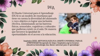 El Diseño Universal para el Aprendizaje
(DUA) es un modelo de enseñanza que
tiene en cuenta la diversidad del alumnado
y cuyo objetivo es lograr una inclusión
efectiva, minimizando así las barreras
físicas, sensoriales, cognitivas y culturales
que pudieran existir en el aula. De manera
que favorece la igualdad de
oportunidades en el acceso a la educación.
Inspiratics (2021). METODOLOGÍA DUA: DISEÑO UNIVERSAL PARA EL
APRENDIZAJE. Recuperado de: https://inspiratics.org/es/recursos-
educativos/metodologia-dua-diseno-universal-para-el-aprendizaje/
DUA
 
