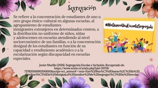 Se refiere a la concentración de estudiantes de uno u
otro grupo étnico-cultural en algunas escuelas, al
agrupamiento de estudiantes
inmigrantes extranjeros en determinados centros, a
la distribución no uniforme de niños, niñas
y adolescentes en escuelas atendiendo al nivel
socioeconómico de sus familias, o a la concentración
desigual de los estudiantes en función de su
capacidad o rendimiento académico o a la
escolarización según discapacidad en escuelas
especiales.
Javier Murillo (2016). Segregación Escolar e Inclusión. Recuperado de:
https://www.scielo.cl/scielo.php?pid=S0718-
73782016000200001&script=sci_arttext#:~:text=Este%20fen%C3%B3meno%2C%20la%20
distribuci%C3%B3n%20desigual,el%20nombre%20de%20segregaci%C3%B3n%20escolar.
Segregación
 