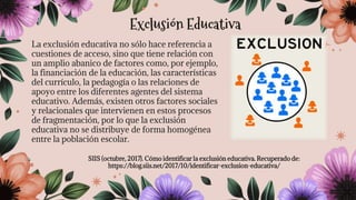 La exclusión educativa no sólo hace referencia a
cuestiones de acceso, sino que tiene relación con
un amplio abanico de factores como, por ejemplo,
la financiación de la educación, las características
del currículo, la pedagogía o las relaciones de
apoyo entre los diferentes agentes del sistema
educativo. Además, existen otros factores sociales
y relacionales que intervienen en estos procesos
de fragmentación, por lo que la exclusión
educativa no se distribuye de forma homogénea
entre la población escolar.
SIIS (octubre, 2017). Cómo identificar la exclusión educativa. Recuperado de:
https://blog.siis.net/2017/10/identificar-exclusion-educativa/
Exclusión Educativa
 