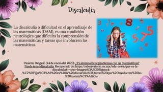 La discalculia o dificultad en el aprendizaje de
las matemáticas (DAM), es una condición
neurológica que dificulta la comprensión de
las matemáticas y tareas que involucren las
matemáticas.
Paulette Delgado (24 de enero del 2020). ¿Tu alumno tiene problemas con las matemáticas?
Puede tener discalculia. Recuperado de: https://observatorio.tec.mx/edu-news/que-es-la-
discalculia#:~:text=Imagen%3A%20Bigstock-
,%C2%BFQu%C3%A9%20es%20la%20discalculia%3F,tareas%20que%20involucren%20las
%20matem%C3%A1ticas.
Discalculia
 
