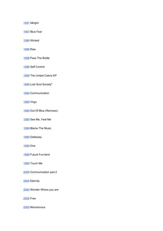 1997 Allright


1997 Blue Fear


1998 Wicked


1998 Raw


1998 Pass The Bottle


1998 Self Control


1998 The United Colors EP


1999 Lost Soul Society"


1999 Communication


1999 Virgo


1999 Out Of Blue (Remixes)


1999 See Me, Feel Me


1999 Blame The Music


1999 Gettaway


1999 One


1999 Future Fun-land


1999 Touch Me


2000 Communication part.2


2000 Eternity


2000 Wonder Where you are


2000 Free


2000 Monotonous
 