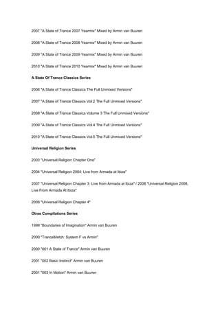 2007 "A State of Trance 2007 Yearmix" Mixed by Armin van Buuren


2008 "A State of Trance 2008 Yearmix" Mixed by Armin van Buuren


2009 "A State of Trance 2009 Yearmix" Mixed by Armin van Buuren


2010 "A State of Trance 2010 Yearmix" Mixed by Armin van Buuren


A State Of Trance Classics Series


2006 "A State of Trance Classics The Full Unmixed Versions"


2007 "A State of Trance Classics Vol.2 The Full Unmixed Versions"


2008 "A State of Trance Classics Volume 3 The Full Unmixed Versions"


2009 "A State of Trance Classics Vol.4 The Full Unmixed Versions"


2010 "A State of Trance Classics Vol.5 The Full Unmixed Versions"


Universal Religion Series


2003 "Universal Religion Chapter One"


2004 "Universal Religion 2004: Live from Armada at Ibiza"


2007 "Universal Religion Chapter 3: Live from Armada at Ibiza" / 2008 "Universal Religion 2008,
Live From Armada At Ibiza"


2009 "Universal Religion Chapter 4"


Otras Compilations Series


1999 "Boundaries of Imagination" Armin van Buuren


2000 "TranceMatch: System F vs Armin"


2000 "001 A State of Trance" Armin van Buuren


2001 "002 Basic Instinct" Armin van Buuren


2001 "003 In Motion" Armin van Buuren
 