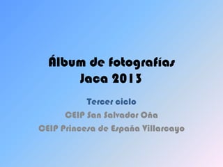 Álbum de fotografías
      Jaca 2013
           Tercer ciclo
      CEIP San Salvador Oña
CEIP Princesa de España Villarcayo
 
