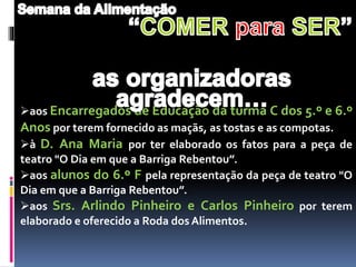 aos Encarregados de Educação da turma C dos 5.º e 6.º
Anos por terem fornecido as maçãs, as tostas e as compotas.
à D. Ana Maria por ter elaborado os fatos para a peça de
teatro "O Dia em que a Barriga Rebentou”.
aos alunos do 6.º F pela representação da peça de teatro "O
Dia em que a Barriga Rebentou”.
aos Srs. Arlindo Pinheiro e Carlos Pinheiro por terem
elaborado e oferecido a Roda dos Alimentos.
 