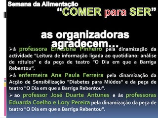 à professora Ernestina Pinheiro pela dinamização da
actividade "Leitura de informação ligada ao quotidiano: análise
de rótulos" e da peça de teatro "O Dia em que a Barriga
Rebentou”.
à enfermeira Ana Paula Ferreira pela dinamização da
Acção de Sensibilização "Diabetes para Miúdos" e da peça de
teatro "O Dia em que a Barriga Rebentou”.
 ao professor José Duarte Antunes e às professoras
Eduarda Coelho e Lory Pereira pela dinamização da peça de
teatro "O Dia em que a Barriga Rebentou”.
 