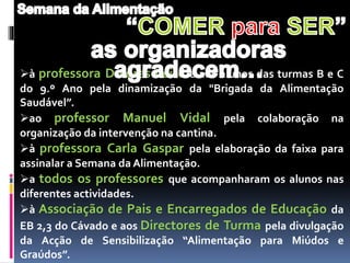 à professora Dolores Leite e aos alunos das turmas B e C
do 9.º Ano pela dinamização da "Brigada da Alimentação
Saudável”.
ao professor Manuel Vidal pela colaboração na
organização da intervenção na cantina.
à professora Carla Gaspar pela elaboração da faixa para
assinalar a Semana da Alimentação.
a todos os professores que acompanharam os alunos nas
diferentes actividades.
à Associação de Pais e Encarregados de Educação da
EB 2,3 do Cávado e aos Directores de Turma pela divulgação
da Acção de Sensibilização “Alimentação para Miúdos e
Graúdos”.
 