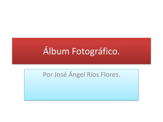 Álbum Fotográfico.

Por José Ángel Ríos Flores.
 