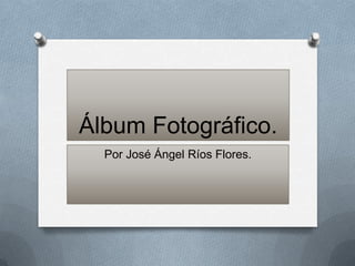 Álbum Fotográfico.
  Por José Ángel Ríos Flores.
 