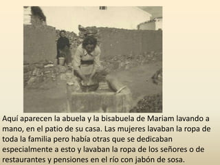 Aquí aparecen la abuela y la bisabuela de Mariam lavando a
mano, en el patio de su casa. Las mujeres lavaban la ropa de
toda la familia pero había otras que se dedicaban
especialmente a esto y lavaban la ropa de los señores o de
restaurantes y pensiones en el río con jabón de sosa.
 