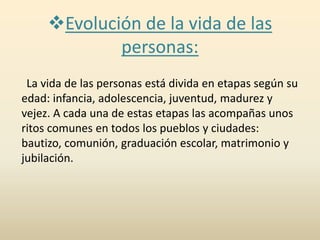 Evolución de la vida de las
personas:
La vida de las personas está divida en etapas según su
edad: infancia, adolescencia, juventud, madurez y
vejez. A cada una de estas etapas las acompañas unos
ritos comunes en todos los pueblos y ciudades:
bautizo, comunión, graduación escolar, matrimonio y
jubilación.
 
