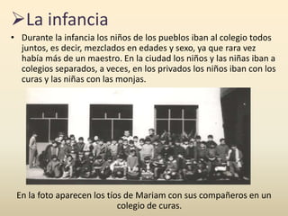 La infancia
• Durante la infancia los niños de los pueblos iban al colegio todos
juntos, es decir, mezclados en edades y sexo, ya que rara vez
había más de un maestro. En la ciudad los niños y las niñas iban a
colegios separados, a veces, en los privados los niños iban con los
curas y las niñas con las monjas.
En la foto aparecen los tíos de Mariam con sus compañeros en un
colegio de curas.
 