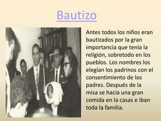 Bautizo
Antes todos los niños eran
bautizados por la gran
importancia que tenía la
religión, sobretodo en los
pueblos. Los nombres los
elegían los padrinos con el
consentimiento de los
padres. Después de la
misa se hacía una gran
comida en la casas e iban
toda la familia.
 