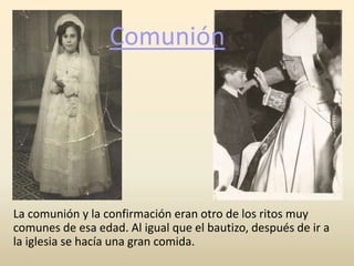 Comunión
La comunión y la confirmación eran otro de los ritos muy
comunes de esa edad. Al igual que el bautizo, después de ir a
la iglesia se hacía una gran comida.
 