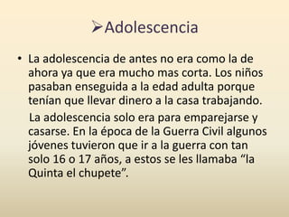 Adolescencia
• La adolescencia de antes no era como la de
ahora ya que era mucho mas corta. Los niños
pasaban enseguida a la edad adulta porque
tenían que llevar dinero a la casa trabajando.
La adolescencia solo era para emparejarse y
casarse. En la época de la Guerra Civil algunos
jóvenes tuvieron que ir a la guerra con tan
solo 16 o 17 años, a estos se les llamaba “la
Quinta el chupete”.
 
