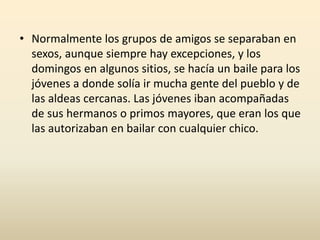• Normalmente los grupos de amigos se separaban en
sexos, aunque siempre hay excepciones, y los
domingos en algunos sitios, se hacía un baile para los
jóvenes a donde solía ir mucha gente del pueblo y de
las aldeas cercanas. Las jóvenes iban acompañadas
de sus hermanos o primos mayores, que eran los que
las autorizaban en bailar con cualquier chico.
 