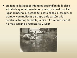 • En general los juegos infantiles dependían de la clase
social a la que pertenecieras. Nuestros abuelos solían
jugar al mocho, al escondite, a las chapas, al truque, al
trompo, con muñecas de trapo o de cartón, a la
comba, al futbol, la pídola, la pita... En verano iban al
rio mas cercano a refrescarse y jugar.
 