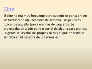 Cine
El cine no era muy frecuente pero cuando se ponía era en
las fiestas y en algunos fines de semana. Las películas
típicas de aquella época eran las de vaqueros. Se
proyectaba en algún patio o corral de alguna casa grande.
La gente se llevaba sus propias sillas y el que no tenía se
sentaba en el pesebre de los animales.
 