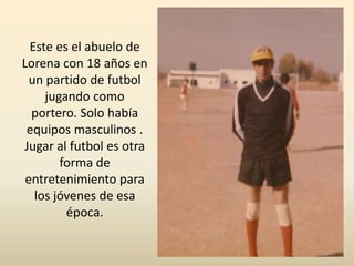 Este es el abuelo de
Lorena con 18 años en
un partido de futbol
jugando como
portero. Solo había
equipos masculinos .
Jugar al futbol es otra
forma de
entretenimiento para
los jóvenes de esa
época.
 
