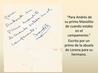 “Para Andrés de
su primo Manolito
de cuando estaba
en el
campamento.”
Escrito por un
primo de la abuela
de Lorena para su
hermano.
 