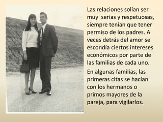 Las relaciones solían ser
muy serias y respetuosas,
siempre tenían que tener
permiso de los padres. A
veces detrás del amor se
escondía ciertos intereses
económicos por parte de
las familias de cada uno.
En algunas familias, las
primeras citas se hacían
con los hermanos o
primos mayores de la
pareja, para vigilarlos.
 