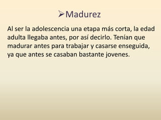 Madurez
Al ser la adolescencia una etapa más corta, la edad
adulta llegaba antes, por así decirlo. Tenían que
madurar antes para trabajar y casarse enseguida,
ya que antes se casaban bastante jovenes.
 