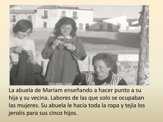 La abuela de Mariam enseñando a hacer punto a su
hija y su vecina. Labores de las que solo se ocupaban
las mujeres. Su abuela le hacia toda la ropa y tejía los
jerséis para sus cinco hijos.
 