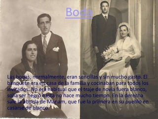 Boda
Las bodas, normalmente, eran sencillas y sin mucho gasto. El
banquete era en casa de la familia y cocinaban para todos los
invitados. No era habitual que el traje de novia fuera blanco,
solía ser negro hasta no hace mucho tiempo. En la derecha
sale la abuela de Mariam, que fue la primera en su pueblo en
casarse de blanco.
 