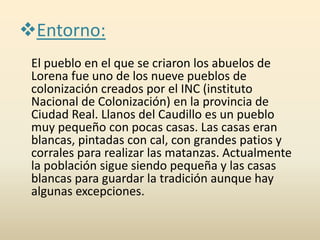 Entorno:
El pueblo en el que se criaron los abuelos de
Lorena fue uno de los nueve pueblos de
colonización creados por el INC (instituto
Nacional de Colonización) en la provincia de
Ciudad Real. Llanos del Caudillo es un pueblo
muy pequeño con pocas casas. Las casas eran
blancas, pintadas con cal, con grandes patios y
corrales para realizar las matanzas. Actualmente
la población sigue siendo pequeña y las casas
blancas para guardar la tradición aunque hay
algunas excepciones.
 