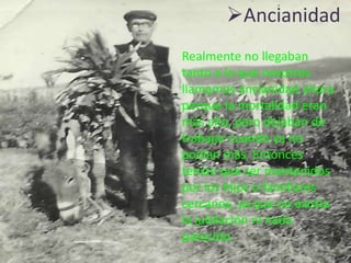 Ancianidad
Realmente no llegaban
tanto a lo que nosotros
llamamos ancianidad ahora
porque la mortalidad eran
más alta, pero dejaban de
trabajar cuando ya no
podían más. Entonces
tenían que ser mantenidos
por los hijos o familiares
cercanos, ya que no existía
la jubilación ni nada
parecido.
 