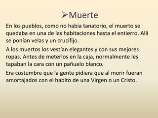 Muerte
En los pueblos, como no había tanatorio, el muerto se
quedaba en una de las habitaciones hasta el entierro. Allí
se ponían velas y un crucifijo.
A los muertos los vestían elegantes y con sus mejores
ropas. Antes de meterlos en la caja, normalmente les
tapaban la cara con un pañuelo blanco.
Era costumbre que la gente pidiera que al morir fueran
amortajados con el habito de una Virgen o un Cristo.
 