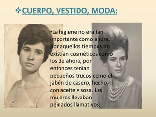 CUERPO, VESTIDO, MODA:
•La higiene no era tan
importante como ahora,
por aquellos tiempos no
existían cosméticos como
los de ahora, por
entonces tenían
pequeños trucos como el
jabón de casero, hecho
con aceite y sosa. Las
mujeres llevaban
peinados llamativos.
 