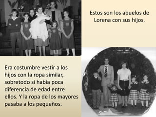 Era costumbre vestir a los
hijos con la ropa similar,
sobretodo si había poca
diferencia de edad entre
ellos. Y la ropa de los mayores
pasaba a los pequeños.
Estos son los abuelos de
Lorena con sus hijos.
 