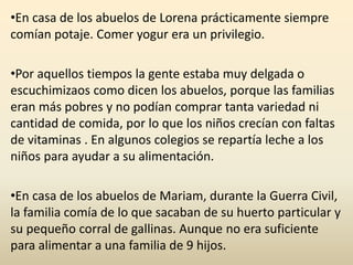 •En casa de los abuelos de Lorena prácticamente siempre
comían potaje. Comer yogur era un privilegio.
•Por aquellos tiempos la gente estaba muy delgada o
escuchimizaos como dicen los abuelos, porque las familias
eran más pobres y no podían comprar tanta variedad ni
cantidad de comida, por lo que los niños crecían con faltas
de vitaminas . En algunos colegios se repartía leche a los
niños para ayudar a su alimentación.
•En casa de los abuelos de Mariam, durante la Guerra Civil,
la familia comía de lo que sacaban de su huerto particular y
su pequeño corral de gallinas. Aunque no era suficiente
para alimentar a una familia de 9 hijos.
 