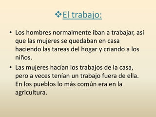 El trabajo:
• Los hombres normalmente iban a trabajar, así
que las mujeres se quedaban en casa
haciendo las tareas del hogar y criando a los
niños.
• Las mujeres hacían los trabajos de la casa,
pero a veces tenían un trabajo fuera de ella.
En los pueblos lo más común era en la
agricultura.
 