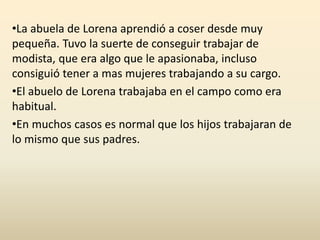 •La abuela de Lorena aprendió a coser desde muy
pequeña. Tuvo la suerte de conseguir trabajar de
modista, que era algo que le apasionaba, incluso
consiguió tener a mas mujeres trabajando a su cargo.
•El abuelo de Lorena trabajaba en el campo como era
habitual.
•En muchos casos es normal que los hijos trabajaran de
lo mismo que sus padres.
 