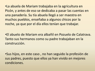 •La abuela de Mariam trabajaba en la agricultura en
Picón, y antes de eso se dedicaba a pasar las cuentas en
una panadería. Su tía abuela llegó a ser maestra en
muchos pueblos, enseñaba a algunos chicos por la
noche, ya que por el día ellos tenían que trabajar.
•El abuelo de Mariam era albañil en Pozuelo de Calatrava.
Tanto sus hermanos como su padre trabajaban en la
construcción.
•Sus hijos, en este caso , no han seguido la profesión de
sus padres, puesto que ellos ya han vivido en mejores
condiciones.
 