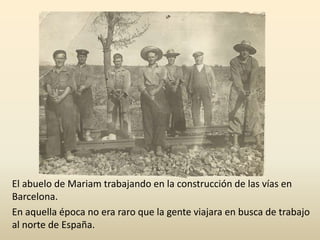 El abuelo de Mariam trabajando en la construcción de las vías en
Barcelona.
En aquella época no era raro que la gente viajara en busca de trabajo
al norte de España.
 