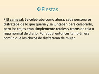 Fiestas:
• El carnaval: Se celebraba como ahora, cada persona se
disfrazaba de lo que quería y se juntaban para celebrarlo,
pero los trajes eran simplemente retales y trozos de tela o
ropa normal de diario. Por aquel entonces también era
común que los chicos de disfrazaran de mujer.
 