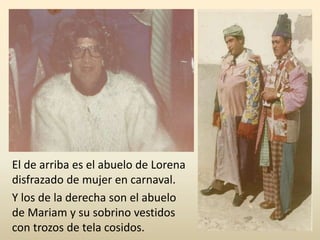 El de arriba es el abuelo de Lorena
disfrazado de mujer en carnaval.
Y los de la derecha son el abuelo
de Mariam y su sobrino vestidos
con trozos de tela cosidos.
 