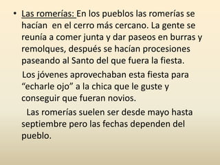 • Las romerías: En los pueblos las romerías se
hacían en el cerro más cercano. La gente se
reunía a comer junta y dar paseos en burras y
remolques, después se hacían procesiones
paseando al Santo del que fuera la fiesta.
Los jóvenes aprovechaban esta fiesta para
“echarle ojo” a la chica que le guste y
conseguir que fueran novios.
Las romerías suelen ser desde mayo hasta
septiembre pero las fechas dependen del
pueblo.
 