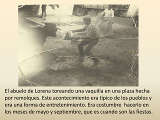 El abuelo de Lorena toreando una vaquilla en una plaza hecha
por remolques. Este acontecimiento era típico de los pueblos y
era una forma de entretenimiento. Era costumbre hacerlo en
los meses de mayo y septiembre, que es cuando son las fiestas.
 