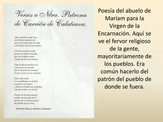 Poesía del abuelo de
Mariam para la
Virgen de la
Encarnación. Aquí se
ve el fervor religioso
de la gente,
mayoritariamente de
los pueblos. Era
común hacerlo del
patrón del pueblo de
donde se fuera.
 