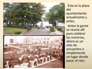 Esta es la plaza
del
ayuntamiento
actualmente y
antes.
Antes la gente
se reunía allí
para celebrar
las romerías,
ahora es un
sitio de
encuentro o
simplemente
un lugar donde
pasar el rato.
 