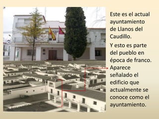 Este es el actual
ayuntamiento
de Llanos del
Caudillo.
Y esto es parte
del pueblo en
época de franco.
Aparece
señalado el
edificio que
actualmente se
conoce como el
ayuntamiento.
 