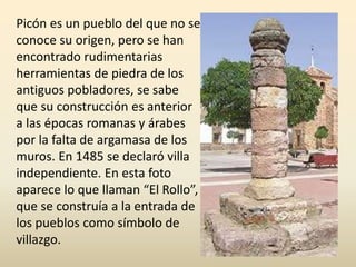 Picón es un pueblo del que no se
conoce su origen, pero se han
encontrado rudimentarias
herramientas de piedra de los
antiguos pobladores, se sabe
que su construcción es anterior
a las épocas romanas y árabes
por la falta de argamasa de los
muros. En 1485 se declaró villa
independiente. En esta foto
aparece lo que llaman “El Rollo”,
que se construía a la entrada de
los pueblos como símbolo de
villazgo.
 