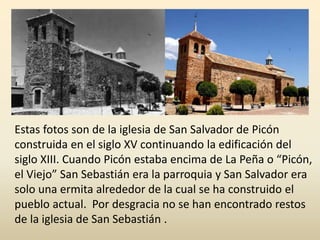 Estas fotos son de la iglesia de San Salvador de Picón
construida en el siglo XV continuando la edificación del
siglo XIII. Cuando Picón estaba encima de La Peña o “Picón,
el Viejo” San Sebastián era la parroquia y San Salvador era
solo una ermita alrededor de la cual se ha construido el
pueblo actual. Por desgracia no se han encontrado restos
de la iglesia de San Sebastián .
 